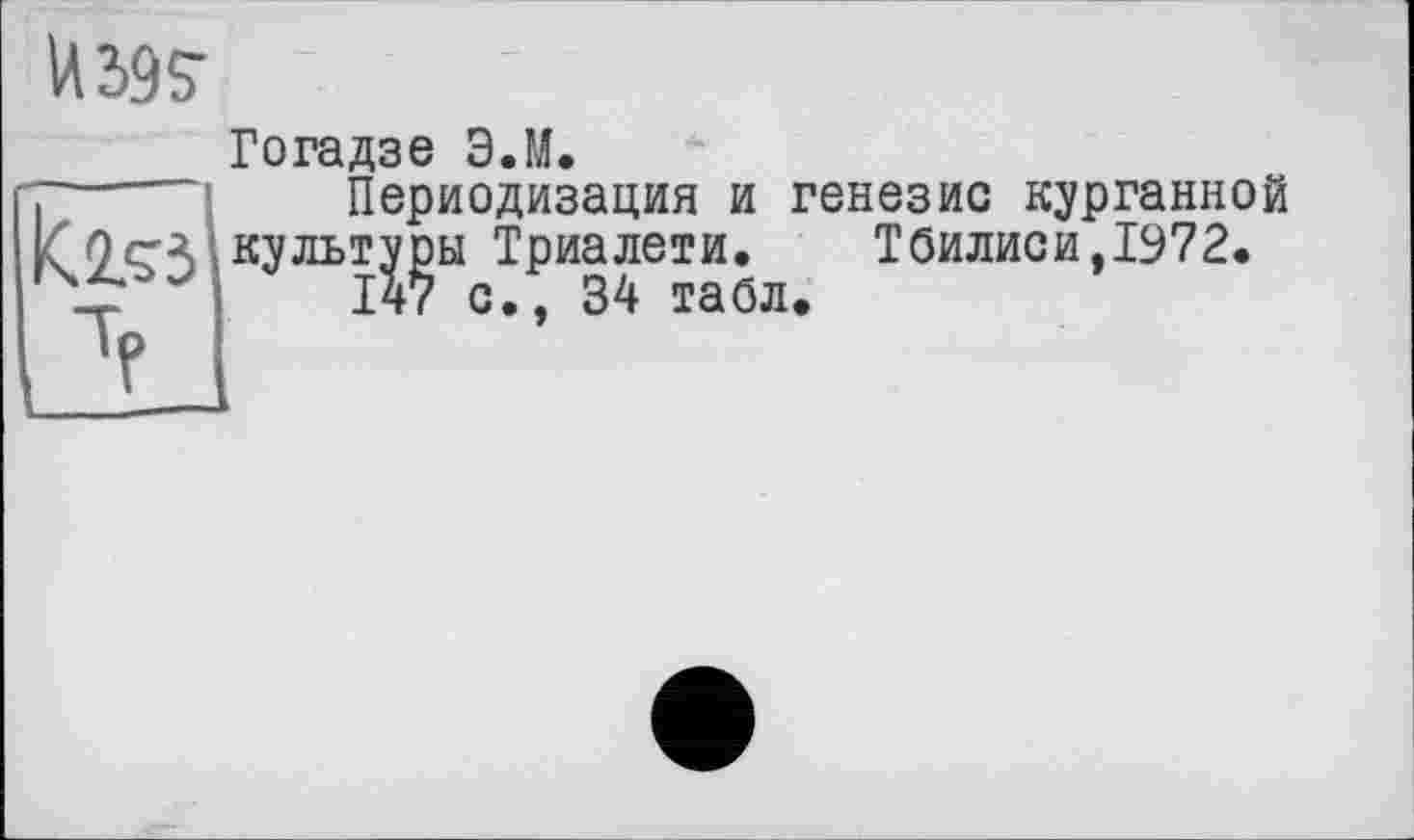 ﻿И Ж
к.2.53
Гогадзе Э.М.
Периодизация и генезис курганной культуры Триалети. Тбилиси,1972.
147 с., 34 табл.